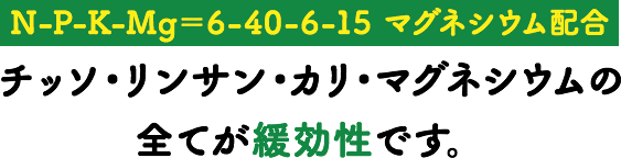 【N-P-K-Mg＝6-40-6-15 マグネシウム配合】チッソ・リンサン・カリ・マグネシウムの全てが緩効性です。